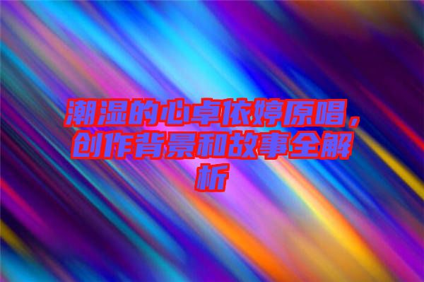 潮濕的心卓依婷原唱，創(chuàng)作背景和故事全解析