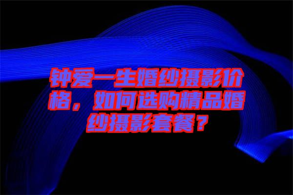 鐘愛一生婚紗攝影價格，如何選購精品婚紗攝影套餐？