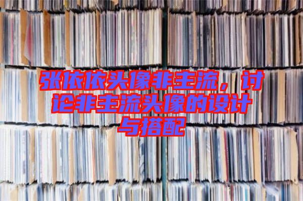 張依依頭像非主流，討論非主流頭像的設(shè)計(jì)與搭配