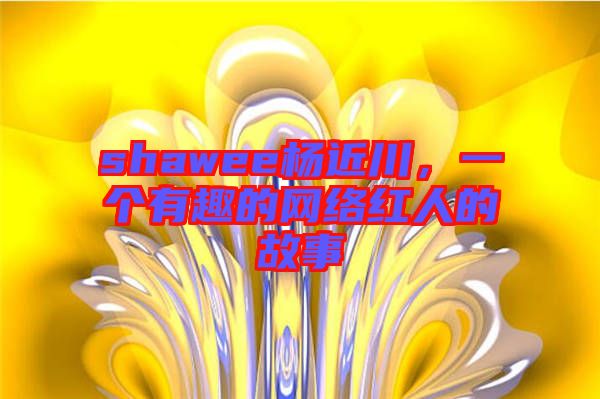 shawee楊近川，一個(gè)有趣的網(wǎng)絡(luò)紅人的故事