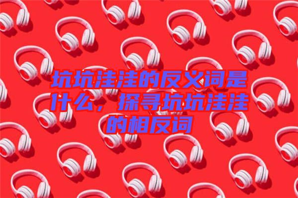 坑坑洼洼的反義詞是什么，探尋坑坑洼洼的相反詞