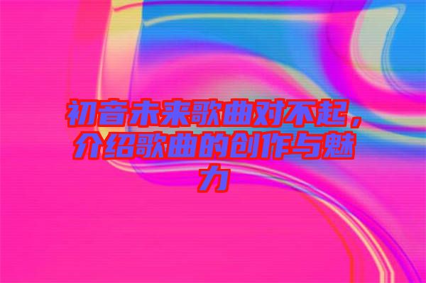 初音未來歌曲對不起，介紹歌曲的創(chuàng)作與魅力