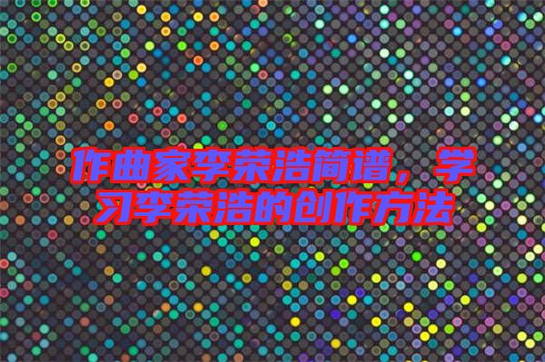 作曲家李榮浩簡譜，學(xué)習(xí)李榮浩的創(chuàng)作方法