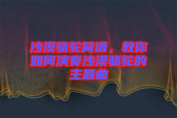沙漠駱駝簡(jiǎn)譜，教你如何演奏沙漠駱駝的主題曲