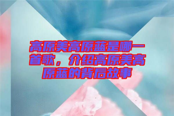 高原美高原藍(lán)是哪一首歌，介紹高原美高原藍(lán)的背后故事