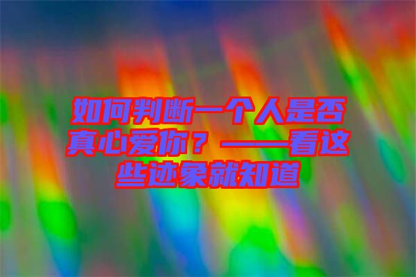 如何判斷一個(gè)人是否真心愛你？——看這些跡象就知道