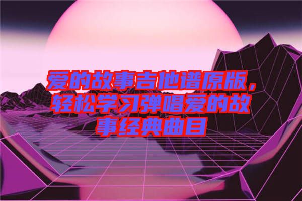 愛的故事吉他譜原版，輕松學(xué)習(xí)彈唱愛的故事經(jīng)典曲目
