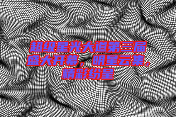 超級星光大道第三屆盛大開幕，明星云集，精彩紛呈