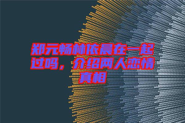 鄭元暢林依晨在一起過(guò)嗎，介紹兩人戀情真相