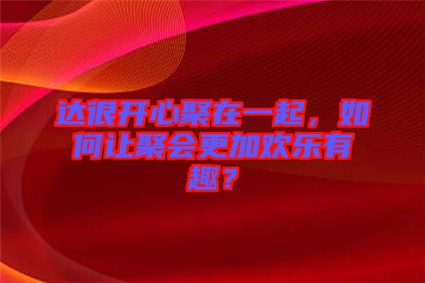 達很開心聚在一起，如何讓聚會更加歡樂有趣？