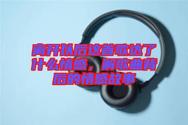 離開(kāi)以后這首歌達(dá)了什么情感，解歌曲背后的情感故事