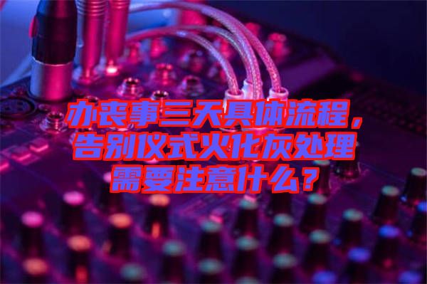 辦喪事三天具體流程，告別儀式火化灰處理需要注意什么？