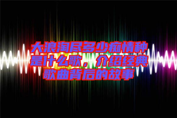 大浪淘盡多少癡情種是什么歌，介紹經(jīng)典歌曲背后的故事