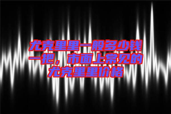 尤克里里一般多少錢一把，市面上常見(jiàn)的尤克里里價(jià)格