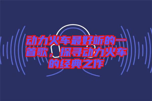 動(dòng)力火車最好聽的一首歌，探尋動(dòng)力火車的經(jīng)典之作