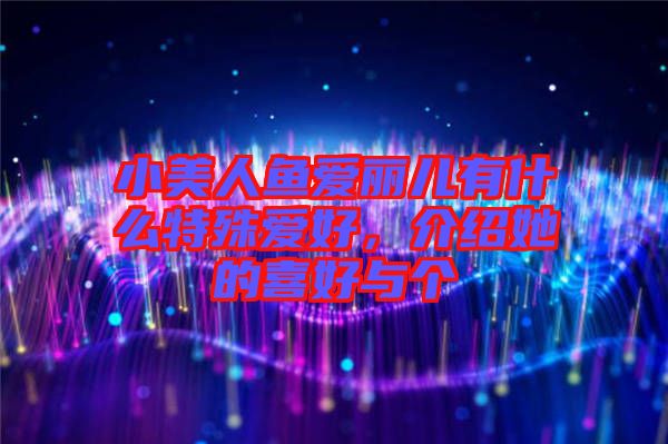 小美人魚愛麗兒有什么特殊愛好，介紹她的喜好與個
