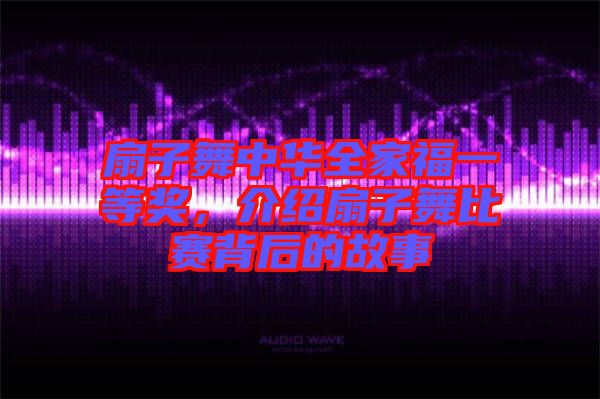 扇子舞中華全家福一等獎(jiǎng)，介紹扇子舞比賽背后的故事