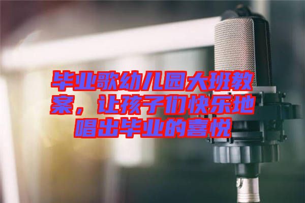 畢業(yè)歌幼兒園大班教案，讓孩子們快樂地唱出畢業(yè)的喜悅
