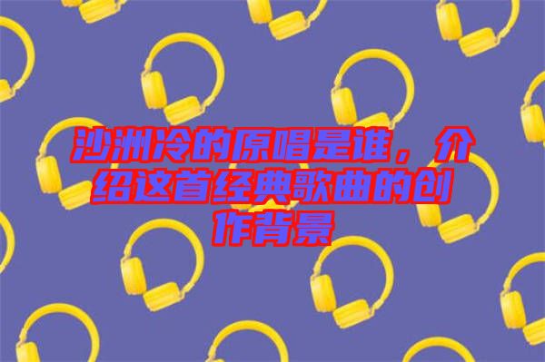 沙洲冷的原唱是誰，介紹這首經(jīng)典歌曲的創(chuàng)作背景