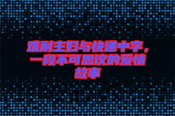 難耐主婦與快遞中字，一段不可思議的愛情故事
