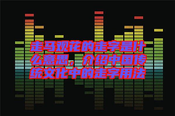 走馬觀花的走字是什么意思，介紹中國傳統(tǒng)文化中的走字用法