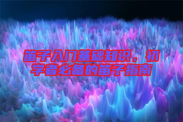 笛子入門基礎(chǔ)知識(shí)，初學(xué)者必備的笛子指南