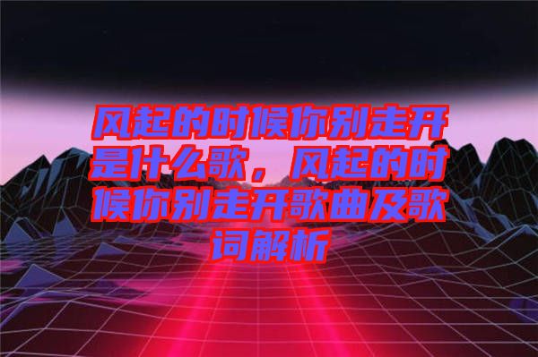 風(fēng)起的時候你別走開是什么歌，風(fēng)起的時候你別走開歌曲及歌詞解析
