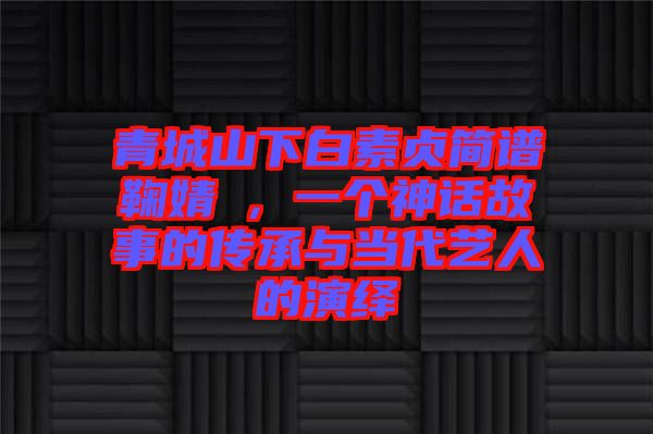 青城山下白素貞簡譜鞠婧祎，一個神話故事的傳承與當(dāng)代藝人的演繹