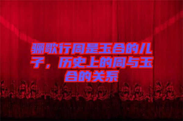 驪歌行周是玉合的兒子，歷史上的周與玉合的關(guān)系