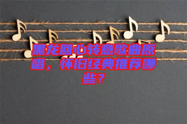 黑龍回心轉(zhuǎn)意歌曲原唱，懷舊經(jīng)典推薦哪些？