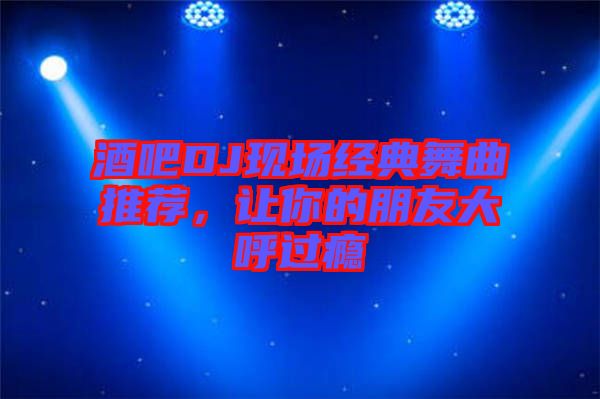 酒吧DJ現(xiàn)場經(jīng)典舞曲推薦，讓你的朋友大呼過癮