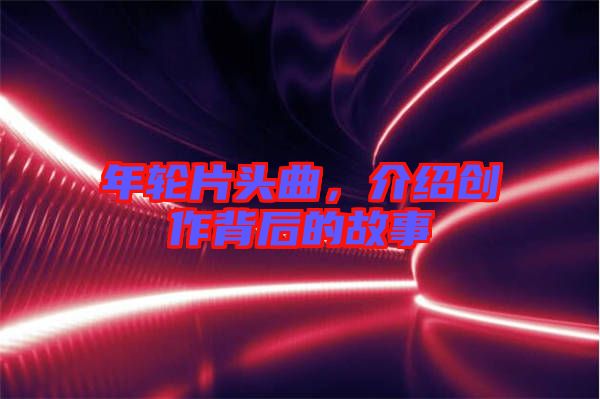 年輪片頭曲，介紹創(chuàng)作背后的故事