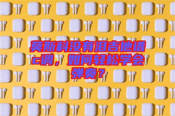 莫斯科沒有淚吉他譜c調(diào)，如何輕松學(xué)會彈奏？