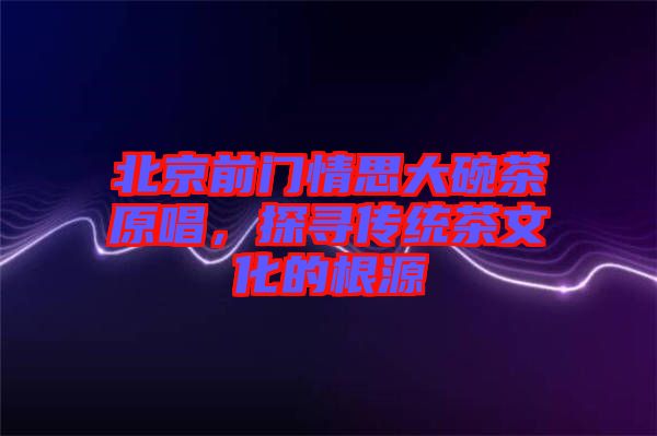 北京前門情思大碗茶原唱，探尋傳統(tǒng)茶文化的根源