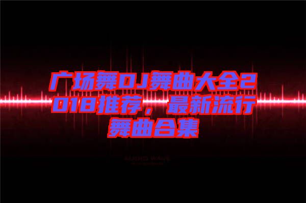 廣場舞DJ舞曲大全2018推薦，最新流行舞曲合集