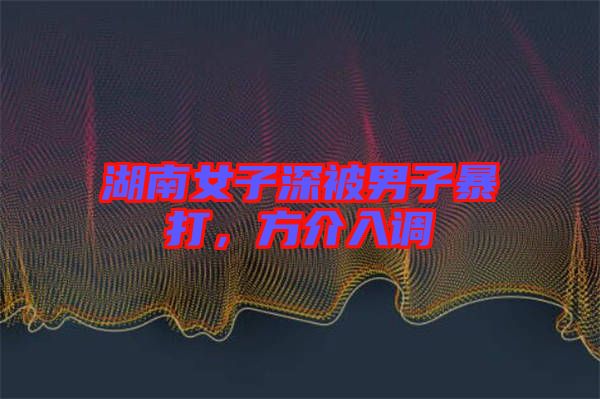 湖南女子深被男子暴打，方介入調(diào)