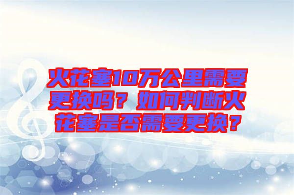火花塞10萬公里需要更換嗎？如何判斷火花塞是否需要更換？