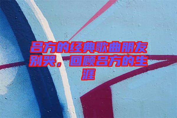 呂方的經(jīng)典歌曲朋友別哭，回顧呂方的生涯