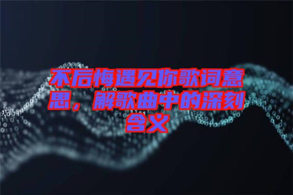 不后悔遇見你歌詞意思，解歌曲中的深刻含義