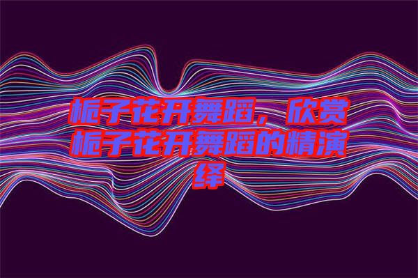 梔子花開(kāi)舞蹈，欣賞梔子花開(kāi)舞蹈的精演繹