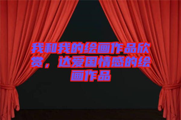我和我的繪畫作品欣賞，達(dá)愛國(guó)情感的繪畫作品