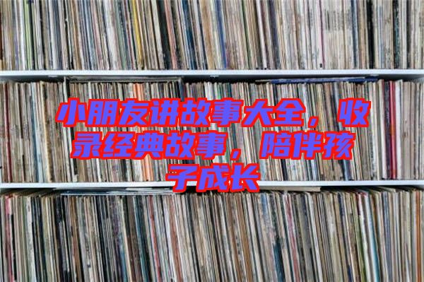 小朋友講故事大全，收錄經(jīng)典故事，陪伴孩子成長