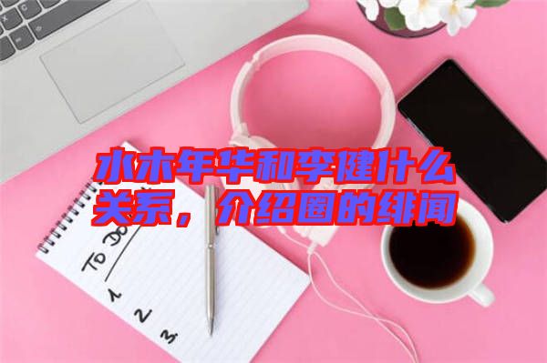 水木年華和李健什么關(guān)系，介紹圈的緋聞