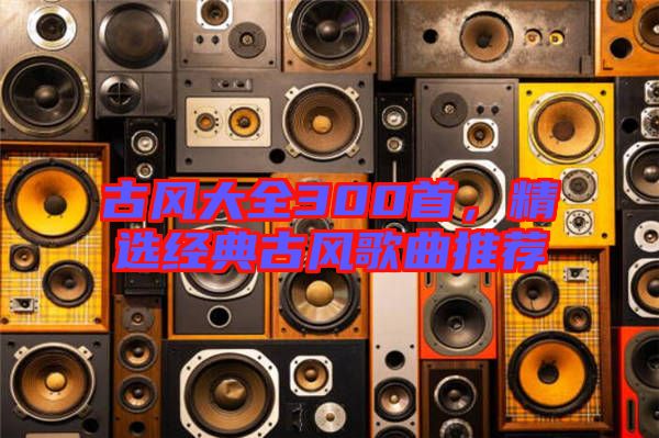 古風(fēng)大全300首，精選經(jīng)典古風(fēng)歌曲推薦