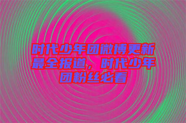 時(shí)代少年團(tuán)微博更新最全報(bào)道，時(shí)代少年團(tuán)粉絲必看