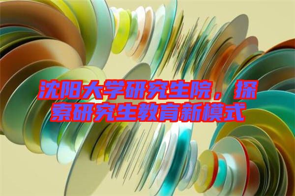 沈陽大學(xué)研究生院，探索研究生教育新模式