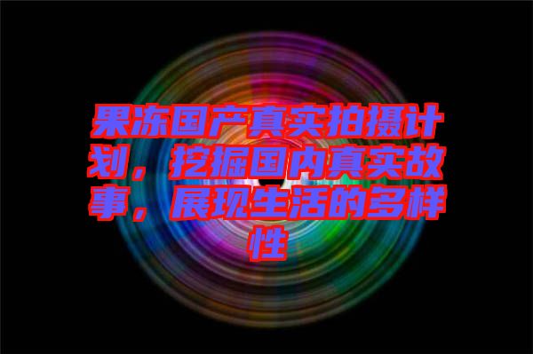果凍國(guó)產(chǎn)真實(shí)拍攝計(jì)劃，挖掘國(guó)內(nèi)真實(shí)故事，展現(xiàn)生活的多樣性
