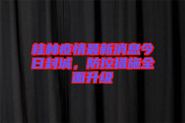 桂林疫情最新消息今日封城，防控措施全面升級
