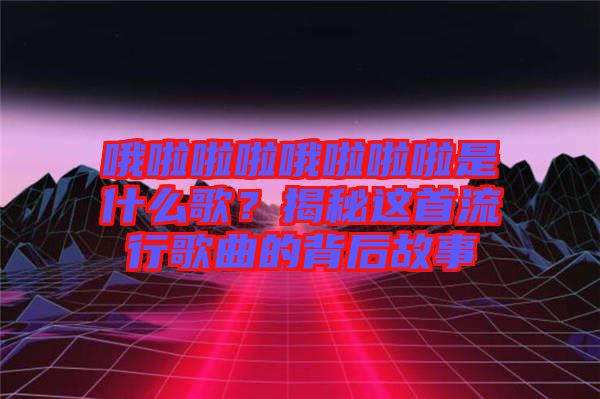 哦啦啦啦哦啦啦啦是什么歌？揭秘這首流行歌曲的背后故事