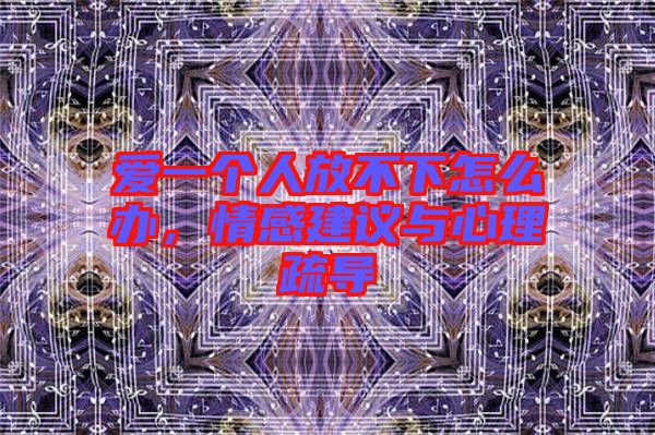 愛(ài)一個(gè)人放不下怎么辦，情感建議與心理疏導(dǎo)